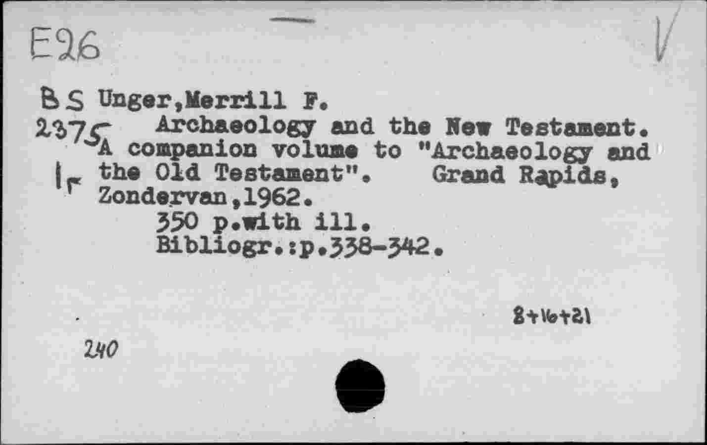 ﻿B S Unger,Merrill F.
2*Ь7С Archaeology and the New Testament.
^A companion volume to "Archaeology and I- the Old Testament". Grand Rapids, ’ Zonde_rvan,1962.
550 p.with ill.
Bibliogr.:p.J38-J42.

ІЧ0